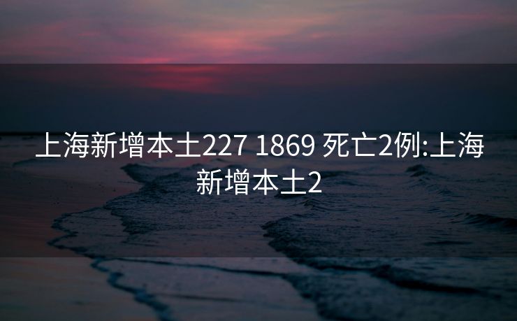 上海新增本土227 1869 死亡2例:上海新增本土2