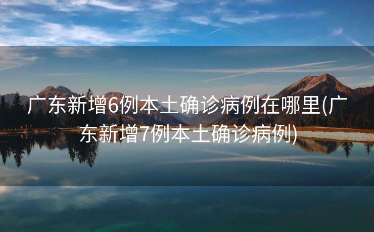 广东新增6例本土确诊病例在哪里(广东新增7例本土确诊病例)