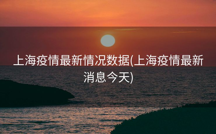 上海疫情最新情况数据(上海疫情最新消息今天)