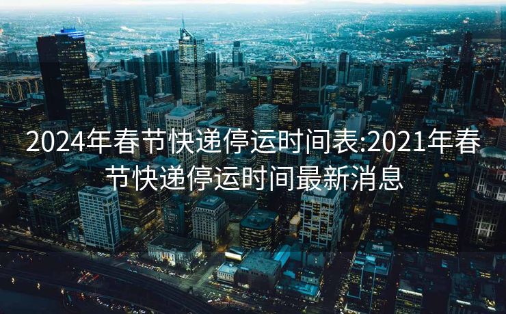 2024年春节快递停运时间表:2021年春节快递停运时间最新消息