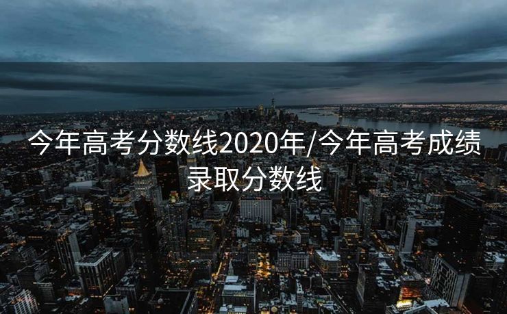 今年高考分数线2020年/今年高考成绩录取分数线