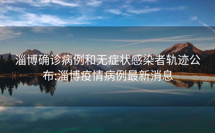 淄博确诊病例和无症状感染者轨迹公布:淄博疫情病例最新消息