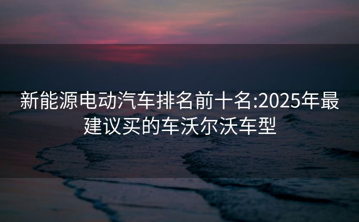 新能源电动汽车排名前十名:2025年最建议买的车沃尔沃车型