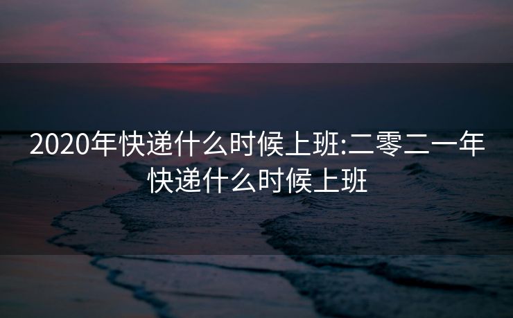 2020年快递什么时候上班:二零二一年快递什么时候上班