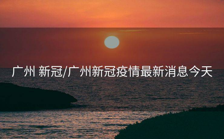 广州 新冠/广州新冠疫情最新消息今天